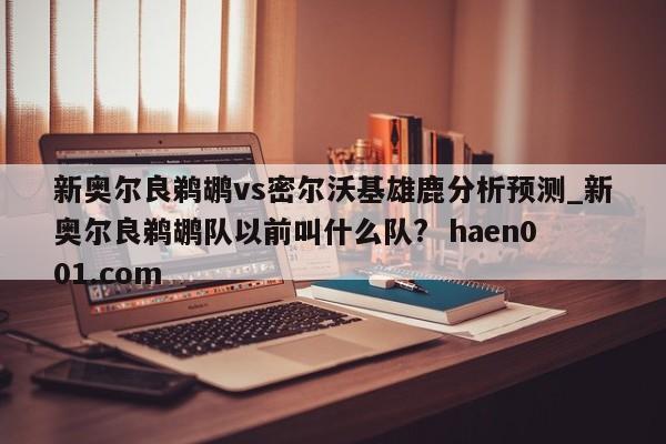 新奥尔良鹈鹕vs密尔沃基雄鹿分析预测_新奥尔良鹈鹕队以前叫什么队?  haen001.com