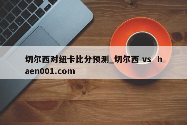 切尔西对纽卡比分预测_切尔西 vs  haen001.com