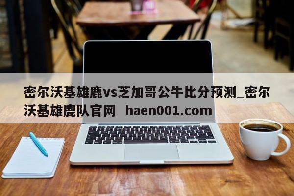 密尔沃基雄鹿vs芝加哥公牛比分预测_密尔沃基雄鹿队官网  haen001.com