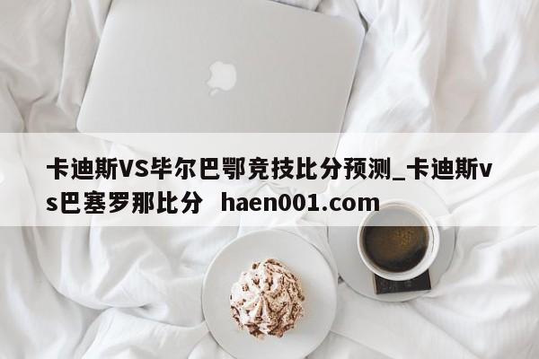 卡迪斯VS毕尔巴鄂竞技比分预测_卡迪斯vs巴塞罗那比分 haen001.com