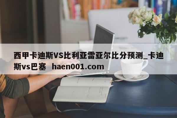 西甲卡迪斯VS比利亚雷亚尔比分预测_卡迪斯vs巴塞 haen001.com