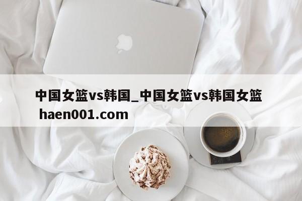中国女篮vs韩国_中国女篮vs韩国女篮 haen001.com