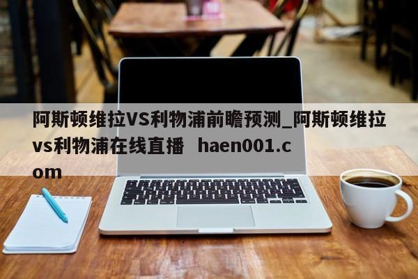 阿斯顿维拉VS利物浦前瞻预测_阿斯顿维拉vs利物浦在线直播 haen001.com