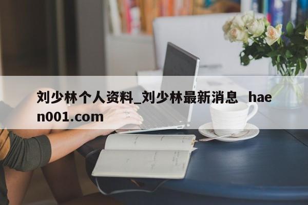 刘少林个人资料_刘少林最新消息 haen001.com