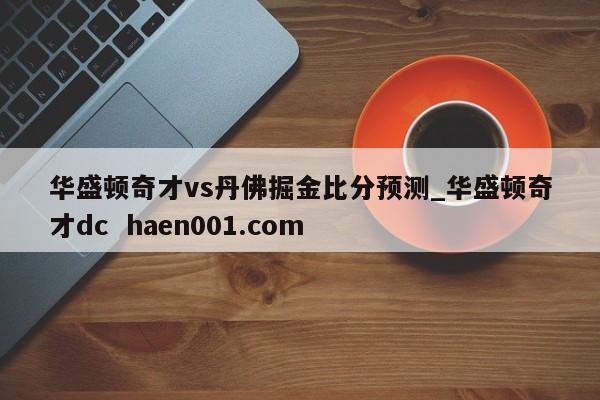 华盛顿奇才vs丹佛掘金比分预测_华盛顿奇才dc haen001.com