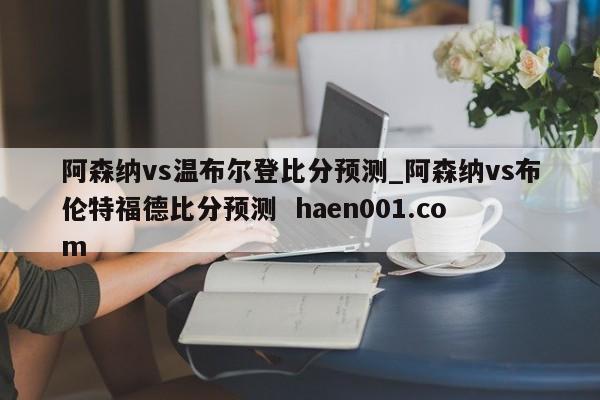 阿森纳vs温布尔登比分预测_阿森纳vs布伦特福德比分预测 haen001.com