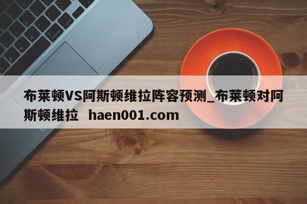 布莱顿VS阿斯顿维拉阵容预测_布莱顿对阿斯顿维拉 haen001.com
