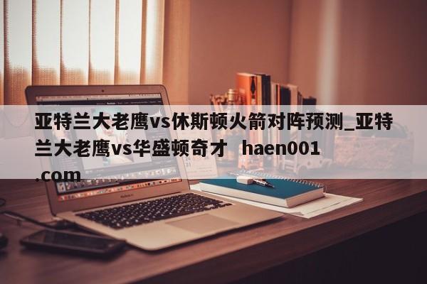 亚特兰大老鹰vs休斯顿火箭对阵预测_亚特兰大老鹰vs华盛顿奇才  haen001.com