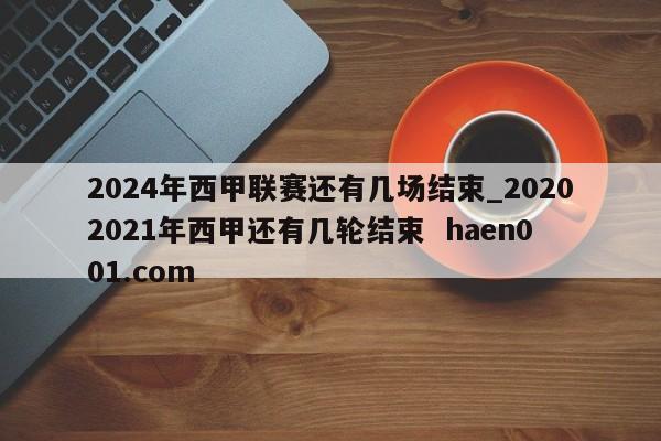 2024年西甲联赛还有几场结束_20202021年西甲还有几轮结束 haen001.com
