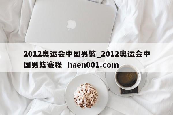 2012奥运会中国男篮_2012奥运会中国男篮赛程 haen001.com