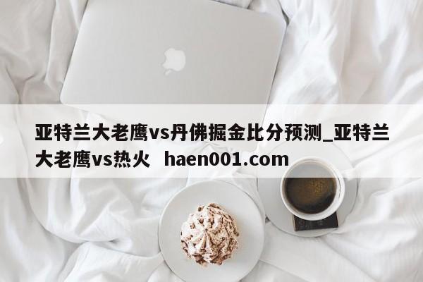 亚特兰大老鹰vs丹佛掘金比分预测_亚特兰大老鹰vs热火 haen001.com