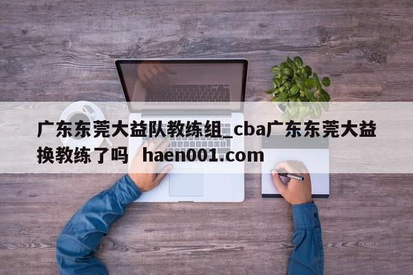广东东莞大益队教练组_cba广东东莞大益换教练了吗  haen001.com
