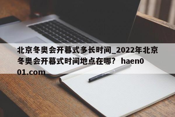 北京冬奥会开幕式多长时间_2022年北京冬奥会开幕式时间地点在哪? haen001.com