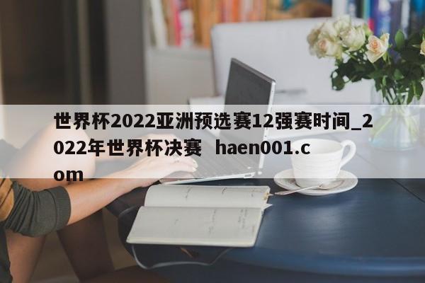 世界杯2022亚洲预选赛12强赛时间_2022年世界杯决赛 haen001.com