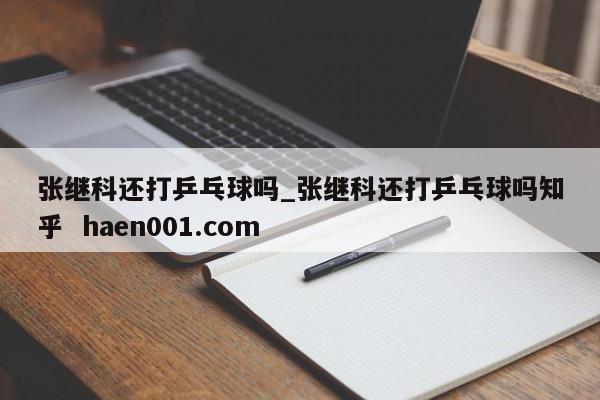张继科还打乒乓球吗_张继科还打乒乓球吗知乎 haen001.com