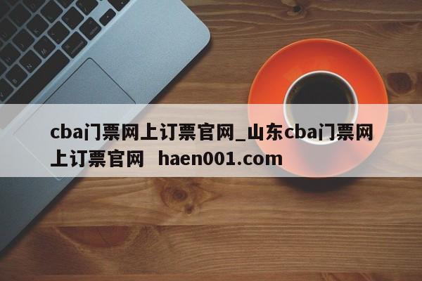 cba门票网上订票官网_山东cba门票网上订票官网 haen001.com