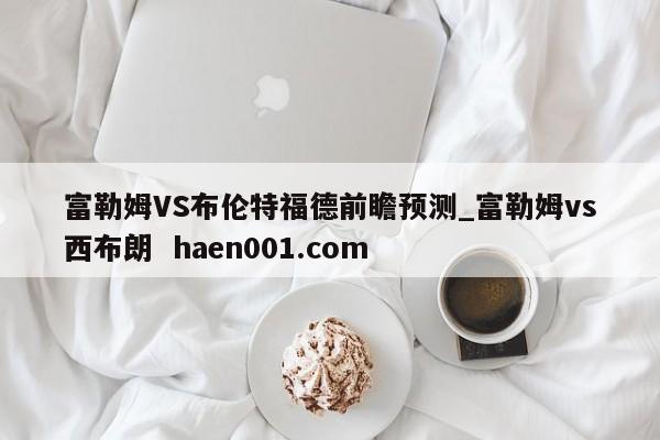 富勒姆VS布伦特福德前瞻预测_富勒姆vs西布朗 haen001.com