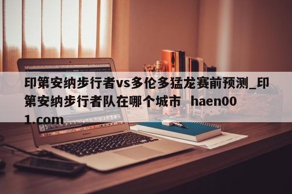 印第安纳步行者vs多伦多猛龙赛前预测_印第安纳步行者队在哪个城市 haen001.com