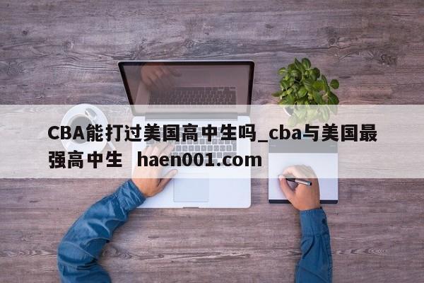 CBA能打过美国高中生吗_cba与美国最强高中生 haen001.com