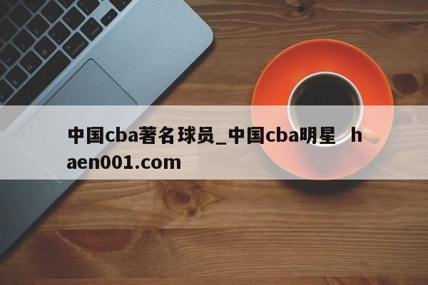 中国cba著名球员_中国cba明星  haen001.com