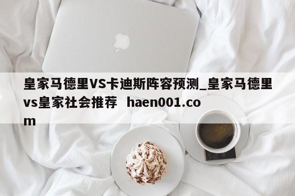 皇家马德里VS卡迪斯阵容预测_皇家马德里vs皇家社会推荐  haen001.com