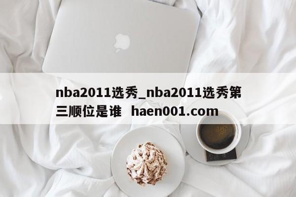 nba2011选秀_nba2011选秀第三顺位是谁  haen001.com