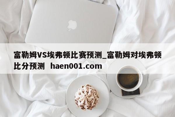 富勒姆VS埃弗顿比赛预测_富勒姆对埃弗顿比分预测  haen001.com