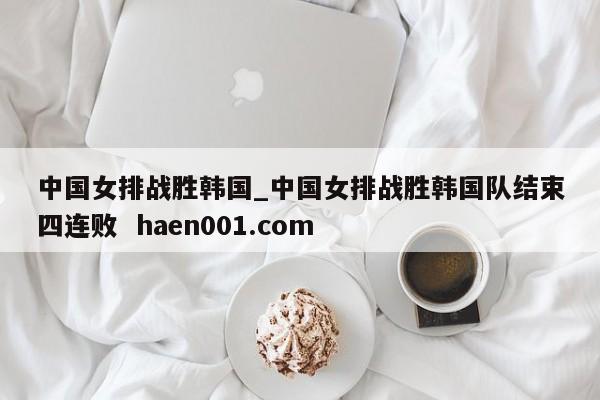 中国女排战胜韩国_中国女排战胜韩国队结束四连败  haen001.com