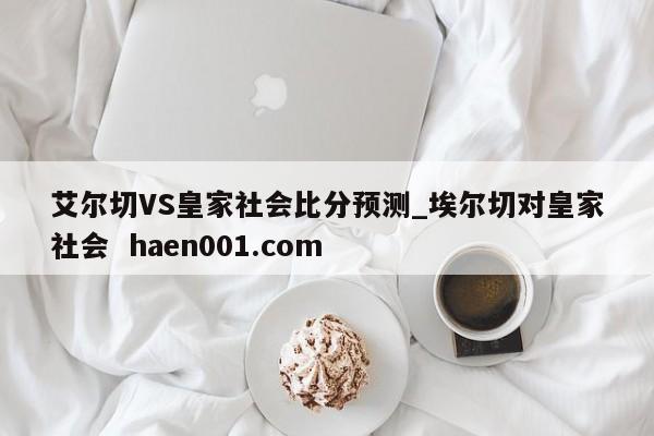 艾尔切VS皇家社会比分预测_埃尔切对皇家社会 haen001.com