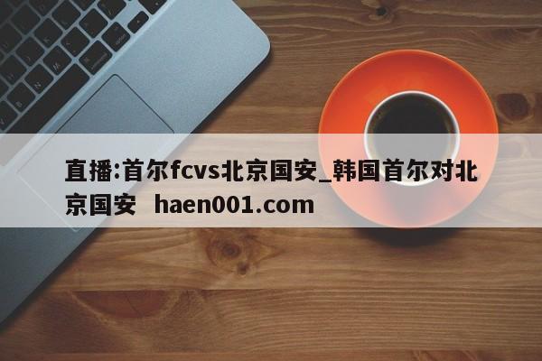 直播:首尔fcvs北京国安_韩国首尔对北京国安 haen001.com